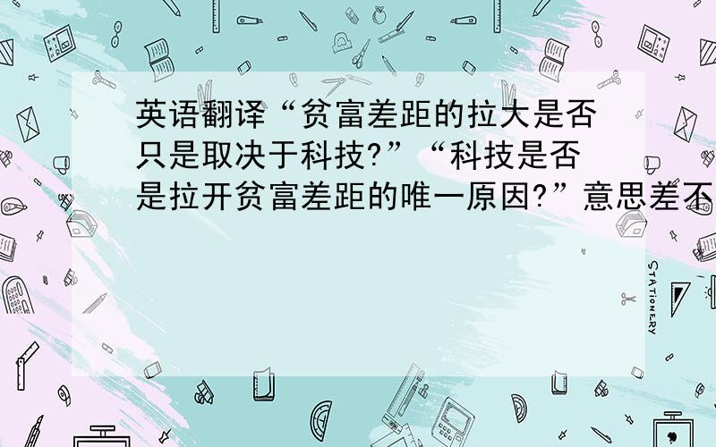 英语翻译“贫富差距的拉大是否只是取决于科技?”“科技是否是拉开贫富差距的唯一原因?”意思差不多~但按字面意思翻