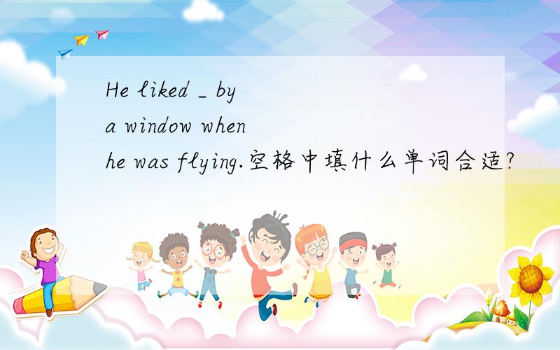 He liked _ by a window when he was flying.空格中填什么单词合适?