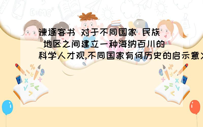 谏逐客书 对于不同国家 民族 地区之间建立一种海纳百川的科学人才观,不同国家有何历史的启示意义