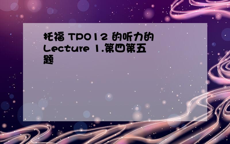 托福 TPO12 的听力的 Lecture 1.第四第五题