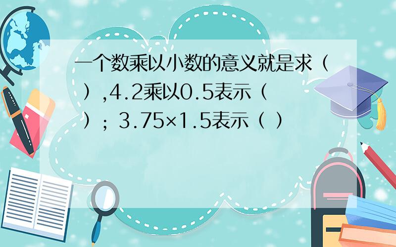 一个数乘以小数的意义就是求（ ）,4.2乘以0.5表示（ ）；3.75×1.5表示（ ）