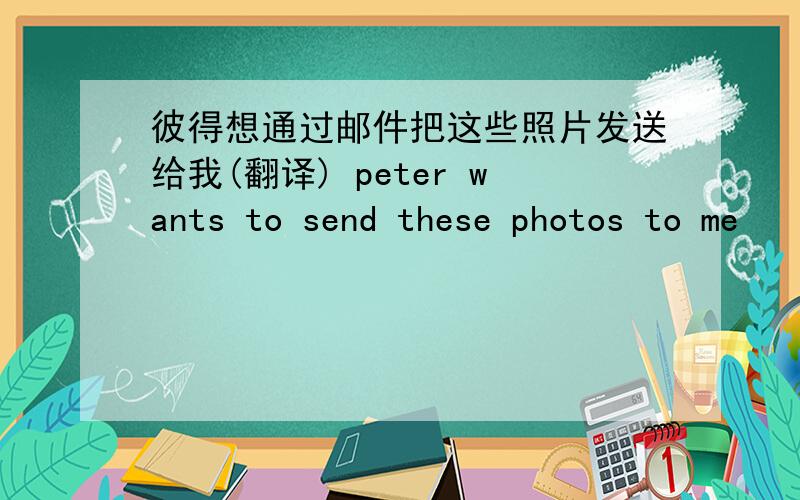 彼得想通过邮件把这些照片发送给我(翻译) peter wants to send these photos to me