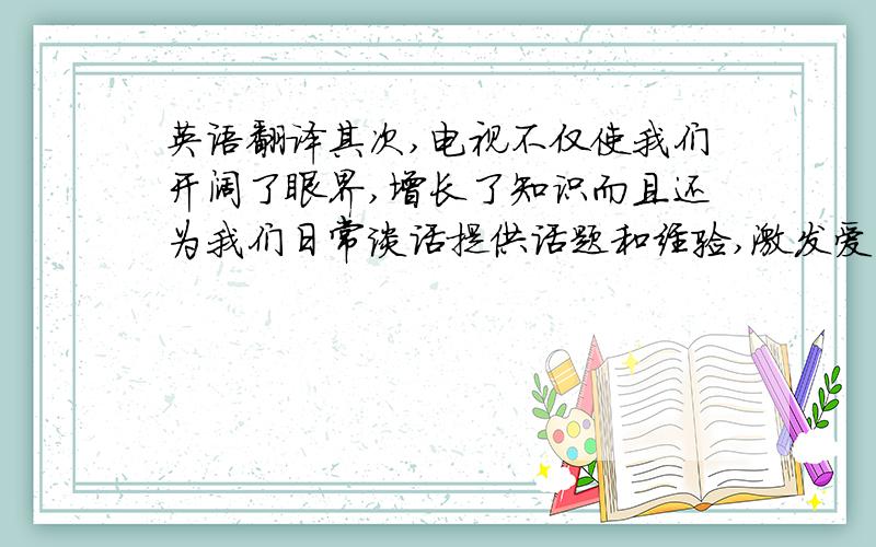 英语翻译其次,电视不仅使我们开阔了眼界,增长了知识而且还为我们日常谈话提供话题和经验,激发爱国情感.从电视上可以接收很多