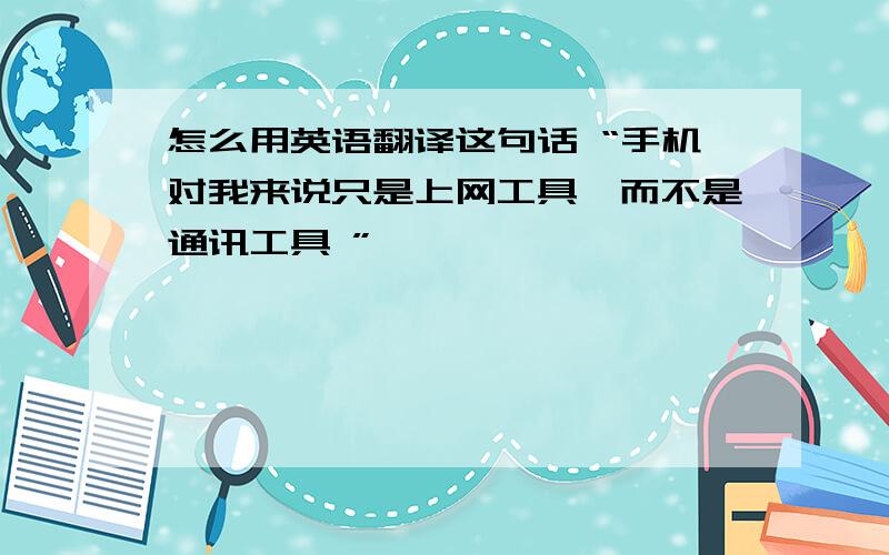 怎么用英语翻译这句话 “手机对我来说只是上网工具,而不是通讯工具 ”