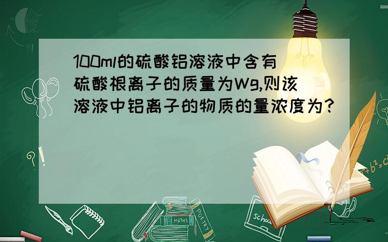 100ml的硫酸铝溶液中含有硫酸根离子的质量为Wg,则该溶液中铝离子的物质的量浓度为?