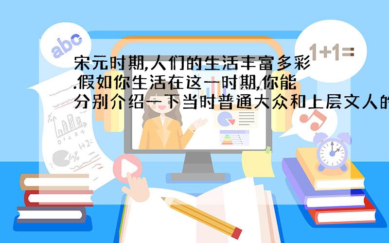 宋元时期,人们的生活丰富多彩.假如你生活在这一时期,你能分别介绍一下当时普通大众和上层文人的生活吗?