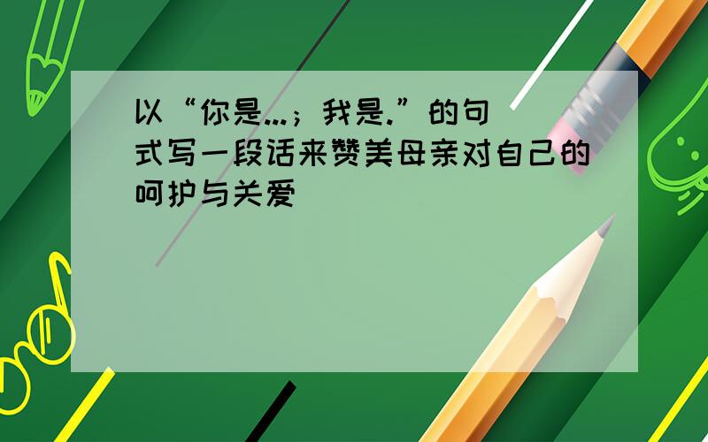 以“你是...；我是.”的句式写一段话来赞美母亲对自己的呵护与关爱