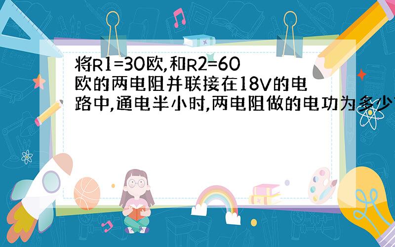 将R1=30欧,和R2=60欧的两电阻并联接在18V的电路中,通电半小时,两电阻做的电功为多少?