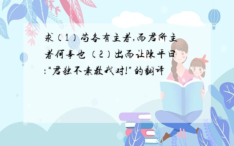 求（1）苟各有主者,而君所主者何事也 （2）出而让陈平曰：“君独不素教我对!”的翻译