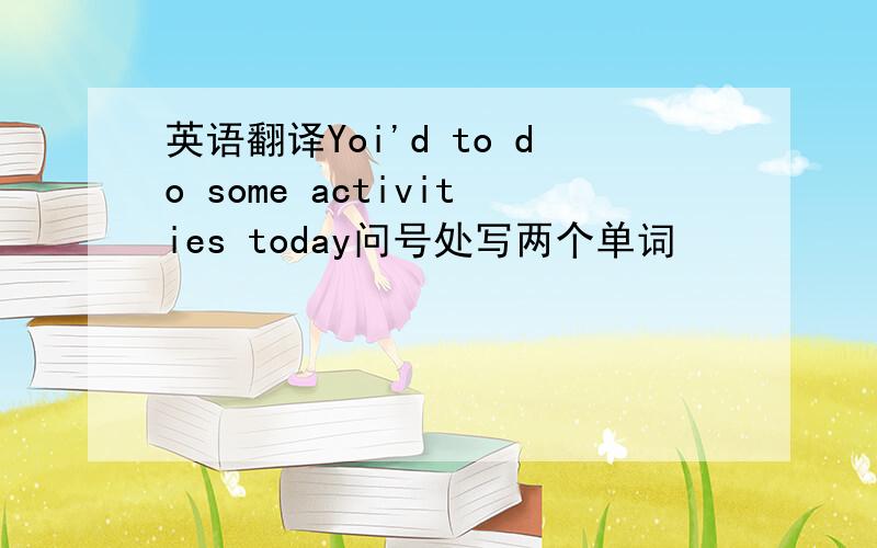 英语翻译Yoi'd to do some activities today问号处写两个单词