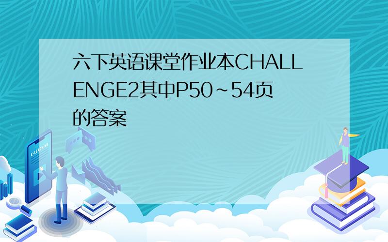 六下英语课堂作业本CHALLENGE2其中P50~54页的答案