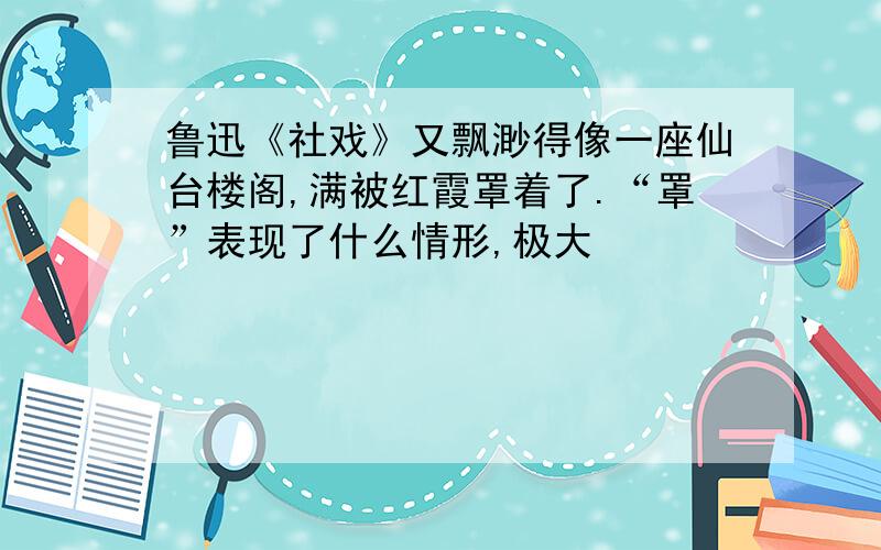 鲁迅《社戏》又飘渺得像一座仙台楼阁,满被红霞罩着了.“罩”表现了什么情形,极大