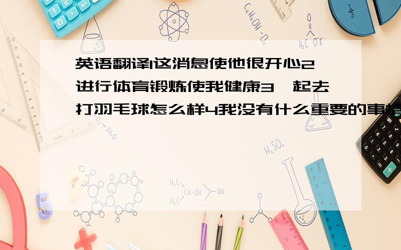 英语翻译1这消息使他很开心2进行体育锻炼使我健康3一起去打羽毛球怎么样4我没有什么重要的事情告诉你5考试前有时老师让我们