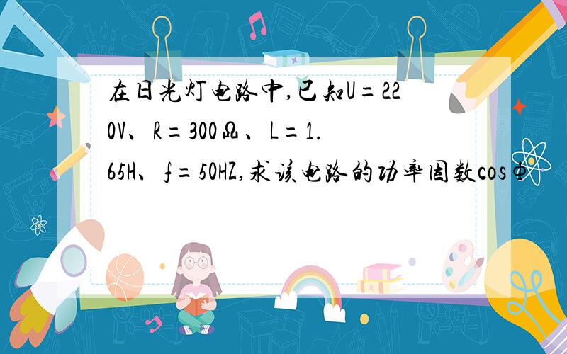 在日光灯电路中,已知U=220V、R=300Ω、L=1.65H、f=50HZ,求该电路的功率因数cosф