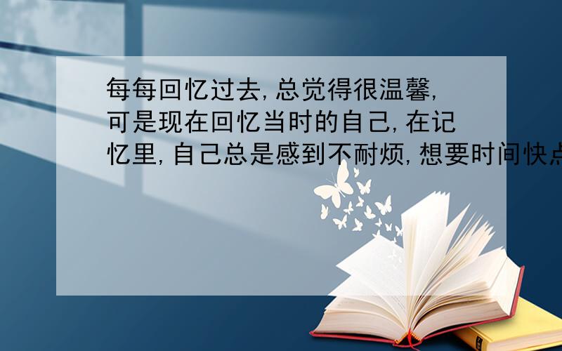 每每回忆过去,总觉得很温馨,可是现在回忆当时的自己,在记忆里,自己总是感到不耐烦,想要时间快点流过,去做自己喜欢的事,但