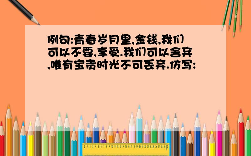 例句:青春岁月里,金钱,我们可以不要,享受.我们可以舍弃,唯有宝贵时光不可丢弃.仿写: