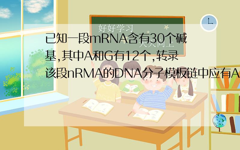 已知一段mRNA含有30个碱基,其中A和G有12个,转录该段nRMA的DNA分子模板链中应有A和G的个数是：