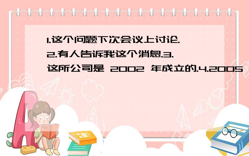 1.这个问题下次会议上讨论.2.有人告诉我这个消息.3.这所公司是 2002 年成立的.4.2005 年我们家乡建造了一