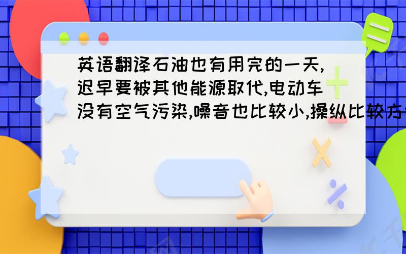 英语翻译石油也有用完的一天,迟早要被其他能源取代,电动车没有空气污染,噪音也比较小,操纵比较方便,而且,如今电动车经过长