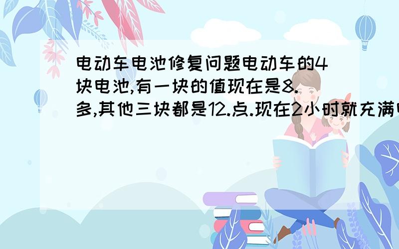 电动车电池修复问题电动车的4块电池,有一块的值现在是8.多,其他三块都是12.点.现在2小时就充满电了,跑不了多远的路程