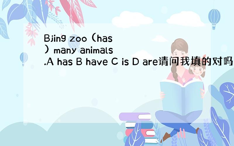 Bjing zoo (has) many animals.A has B have C is D are请问我填的对吗