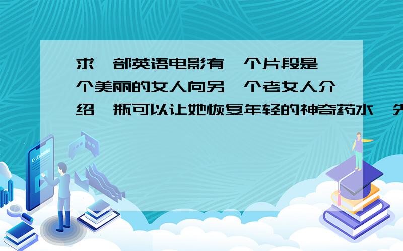 求一部英语电影有一个片段是一个美丽的女人向另一个老女人介绍一瓶可以让她恢复年轻的神奇药水,先用刀扎了一下手指,然后药水通