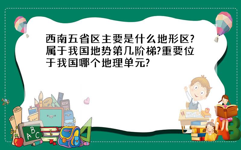 西南五省区主要是什么地形区?属于我国地势第几阶梯?重要位于我国哪个地理单元?