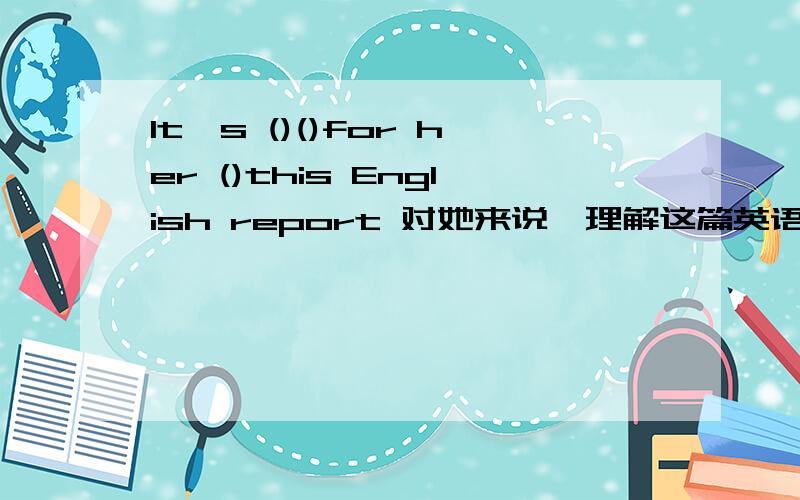 It's ()()for her ()this English report 对她来说,理解这篇英语报道不容易