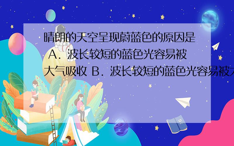 晴朗的天空呈现蔚蓝色的原因是 A．波长较短的蓝色光容易被大气吸收 B．波长较短的蓝色光容易被大气散射 C．波长较短的蓝色