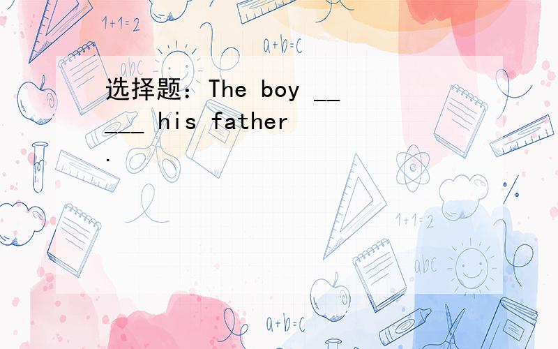 选择题：The boy _____ his father.