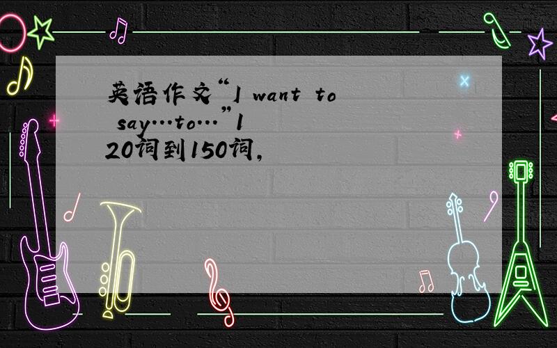 英语作文“I want to say...to...”120词到150词,