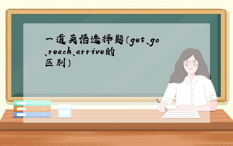 一道英语选择题（get、go、reach、arrive的区别）