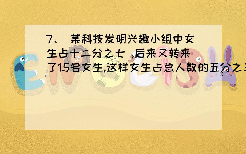 7、 某科技发明兴趣小组中女生占十二分之七 ,后来又转来了15名女生,这样女生占总人数的五分之三 ,这个