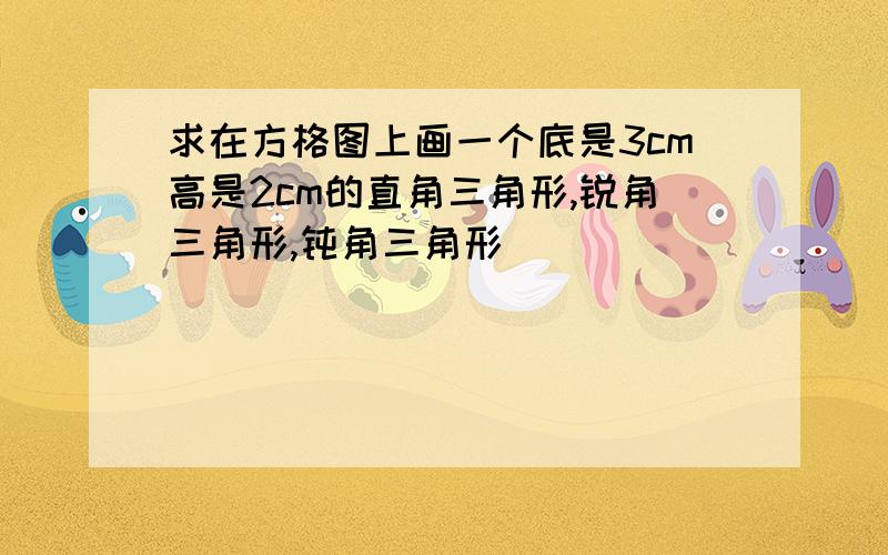 求在方格图上画一个底是3cm高是2cm的直角三角形,锐角三角形,钝角三角形