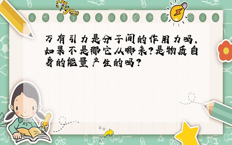 万有引力是分子间的作用力吗,如果不是那它从哪来?是物质自身的能量产生的吗?