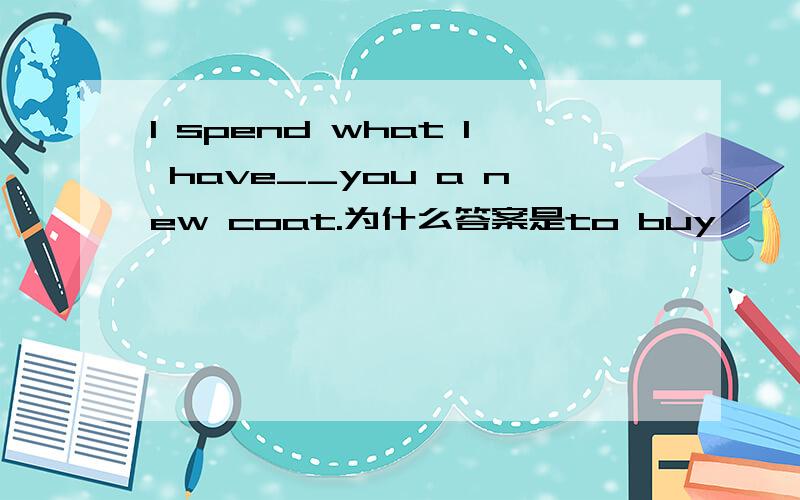 I spend what I have__you a new coat.为什么答案是to buy