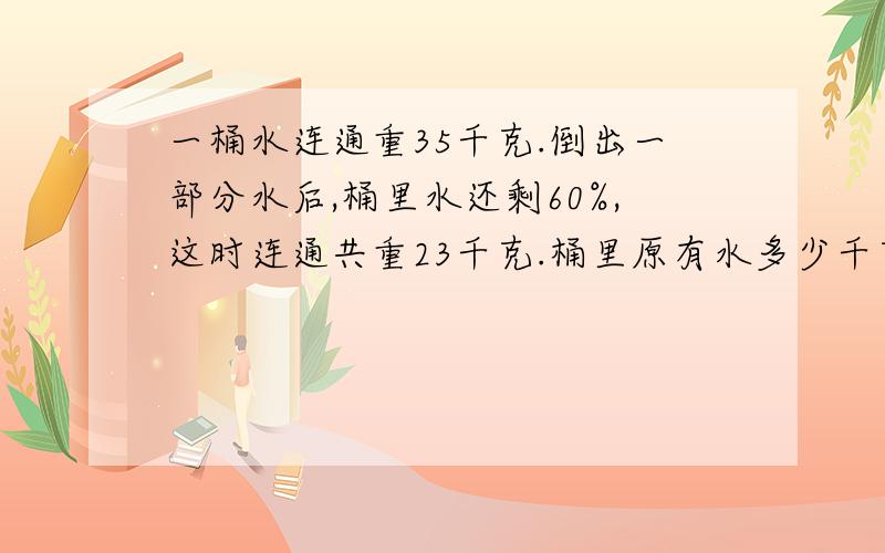 一桶水连通重35千克.倒出一部分水后,桶里水还剩60%,这时连通共重23千克.桶里原有水多少千克?