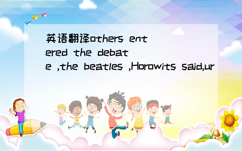 英语翻译others entered the debate ,the beatles ,Horowits said,ur