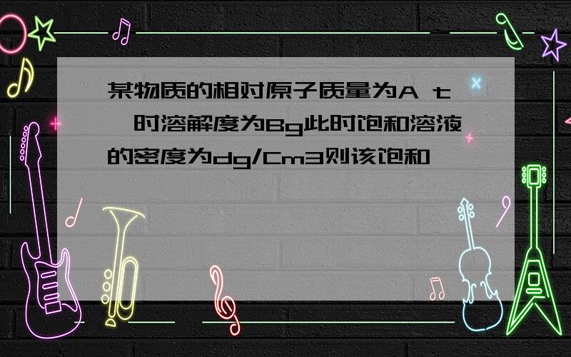 某物质的相对原子质量为A t°时溶解度为Bg此时饱和溶液的密度为dg/Cm3则该饱和