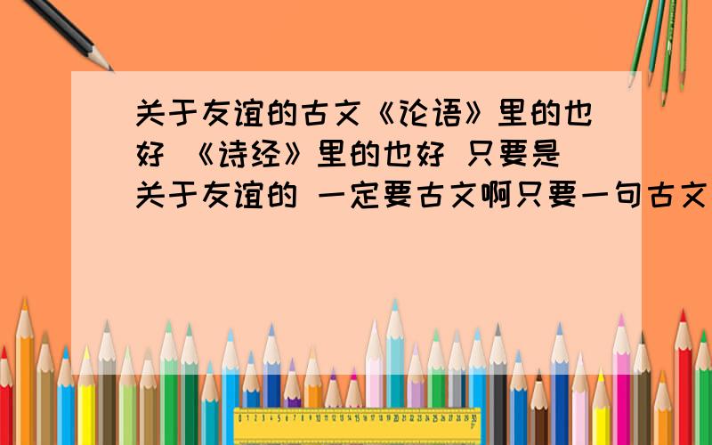 关于友谊的古文《论语》里的也好 《诗经》里的也好 只要是关于友谊的 一定要古文啊只要一句古文 一句就好 能是经典名句更好