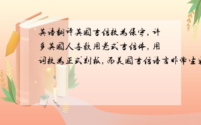 英语翻译英国书信较为保守，许多英国人喜欢用老式书信体，用词较为正式刻板，而美国书信语言非常生气、有活力，格式也较为简便。