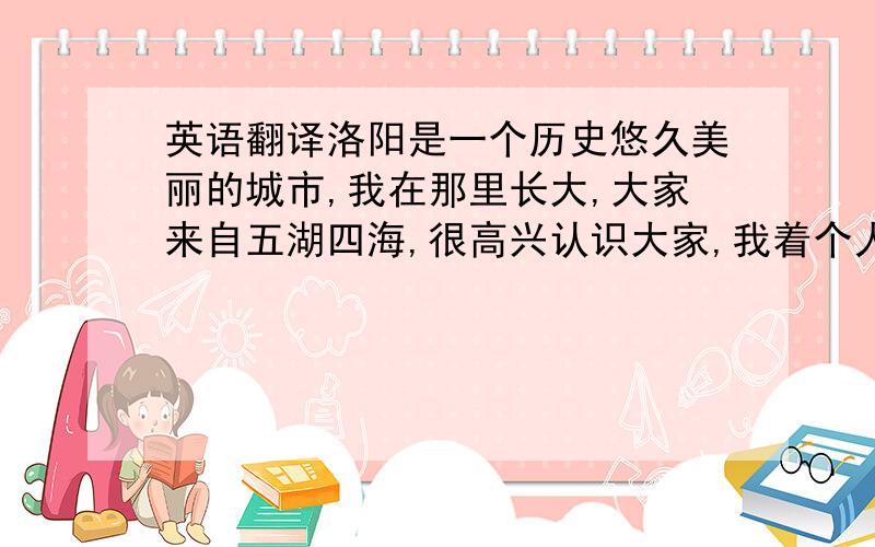 英语翻译洛阳是一个历史悠久美丽的城市,我在那里长大,大家来自五湖四海,很高兴认识大家,我着个人有点孩子气,有时候说话不注