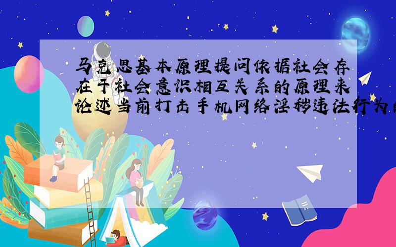 马克思基本原理提问依据社会存在于社会意识相互关系的原理来论述当前打击手机网络淫秽违法行为的思考（从意义,措施,致力于来谈