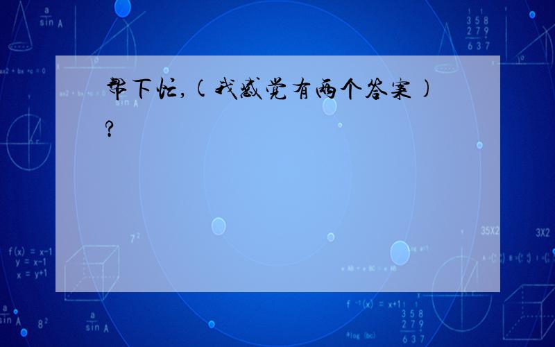 帮下忙,(我感觉有两个答案)?