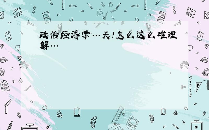 政治经济学…天!怎么这么难理解…