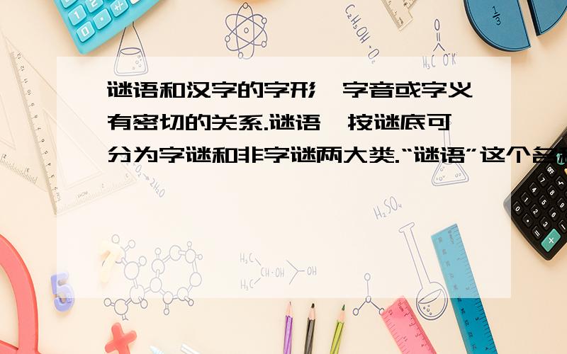 谜语和汉字的字形、字音或字义有密切的关系.谜语,按谜底可分为字谜和非字谜两大类.“谜语”这个名称