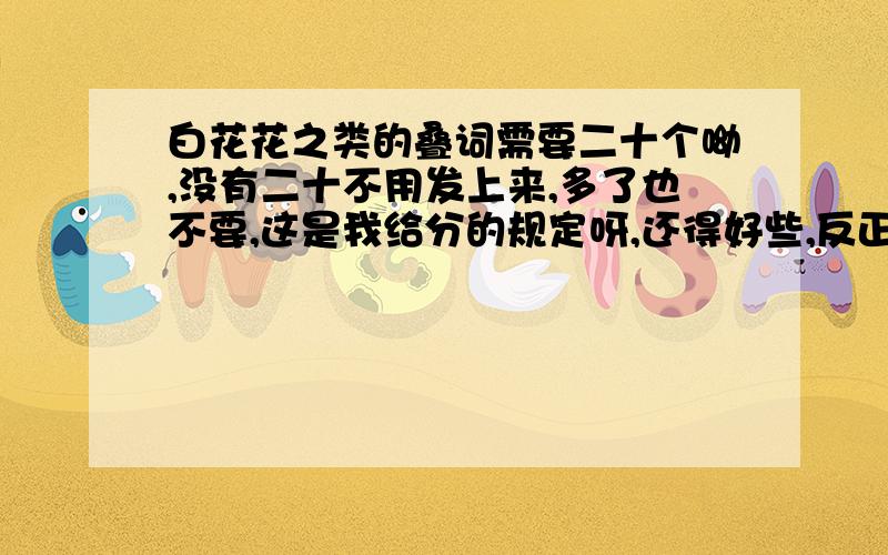 白花花之类的叠词需要二十个呦,没有二十不用发上来,多了也不要,这是我给分的规定呀,还得好些,反正我有足够耐心等最好的回答