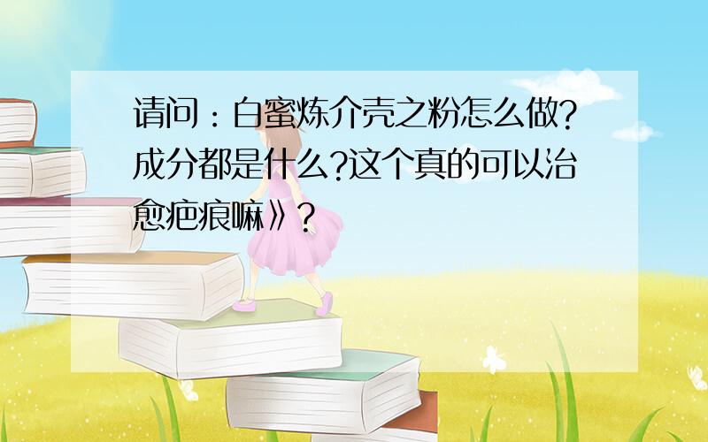 请问：白蜜炼介壳之粉怎么做?成分都是什么?这个真的可以治愈疤痕嘛》?