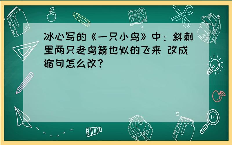 冰心写的《一只小鸟》中：斜刺里两只老鸟箭也似的飞来 改成缩句怎么改?