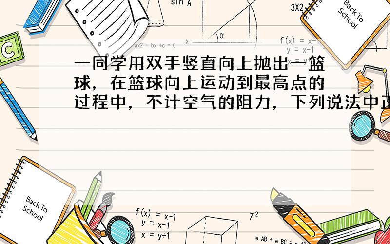 一同学用双手竖直向上抛出一篮球，在篮球向上运动到最高点的过程中，不计空气的阻力，下列说法中正确的是（　　）